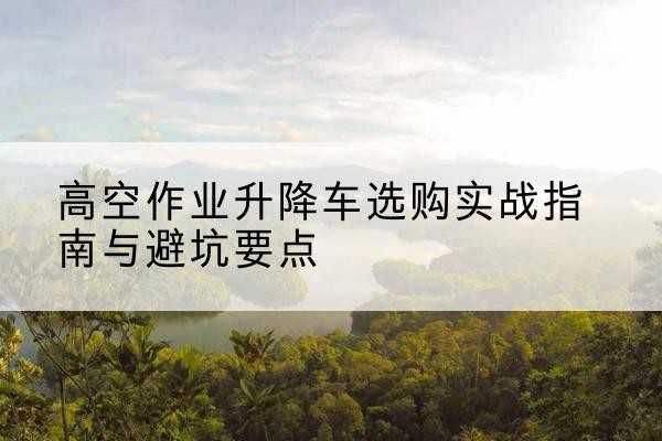 娄烦升降车怎么选-高空作业升降车选购实战指南与避坑要点