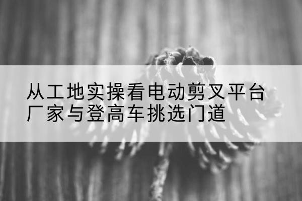 娄烦电动剪叉升降平台厂家-从工地实操看电动剪叉平台厂家与登高车挑选门道