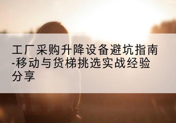 娄烦移动式升降机怎么选-工厂采购升降设备避坑指南-移动与货梯挑选实战经验分享