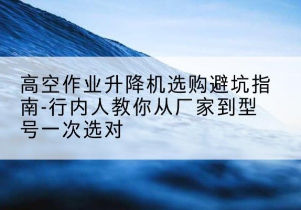 娄烦升降平台厂家-高空作业升降机选购避坑指南-行内人教你从厂家到型号一次选对