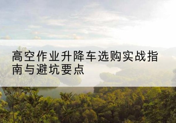 娄烦升降车怎么选-高空作业升降车选购实战指南与避坑要点