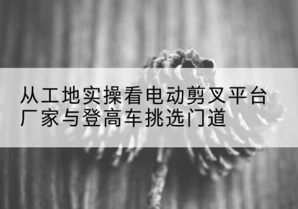 娄烦电动剪叉升降平台厂家-从工地实操看电动剪叉平台厂家与登高车挑选门道