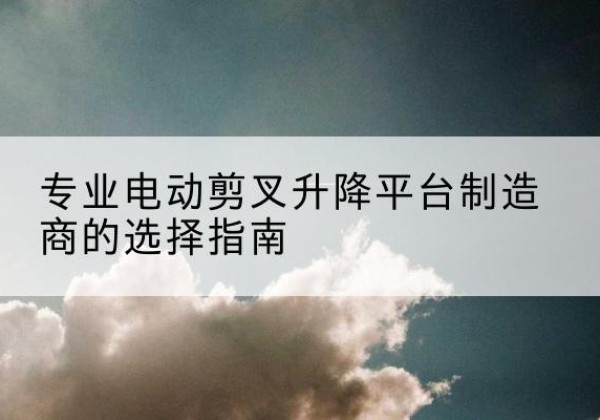 娄烦电动剪叉升降平台厂家-专业电动剪叉升降平台制造商的选择指南